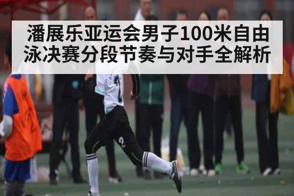潘展乐亚运会男子100米自由泳决赛分段节奏与对手全解析