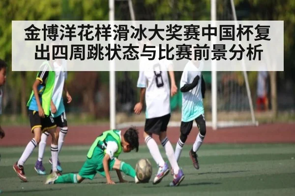金博洋花样滑冰大奖赛中国杯复出四周跳状态与比赛前景分析